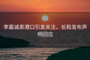 李嘉誠(chéng)賣(mài)港口引發(fā)關(guān)注，長(zhǎng)和發(fā)布聲明回應(yīng)