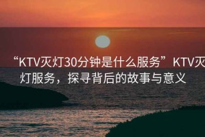 “KTV滅燈30分鐘是什么服務”KTV滅燈服務，探尋背后的故事與意義