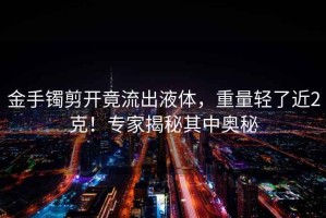 金手鐲剪開竟流出液體，重量輕了近2克！專家揭秘其中奧秘