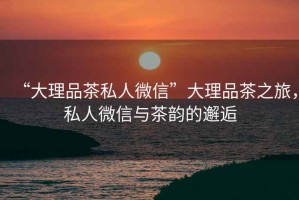 “大理品茶私人微信”大理品茶之旅，私人微信與茶韻的邂逅