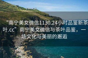 “南寧美女微信1130.24小時(shí)品鑒新茶葉.cc”南寧美女微信與茶葉品鑒，一場(chǎng)文化與美麗的邂逅