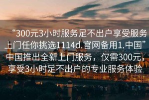 “300元3小時服務(wù)足不出戶享受服務(wù)上門任你挑選1114d.官網(wǎng)備用1.中國”中國推出全新上門服務(wù)，僅需300元，享受3小時足不出戶的專業(yè)服務(wù)體驗