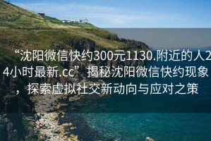 “沈陽(yáng)微信快約300元1130.附近的人24小時(shí)最新.cc”揭秘沈陽(yáng)微信快約現(xiàn)象，探索虛擬社交新動(dòng)向與應(yīng)對(duì)之策