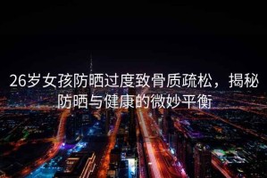 26歲女孩防曬過(guò)度致骨質(zhì)疏松，揭秘防曬與健康的微妙平衡