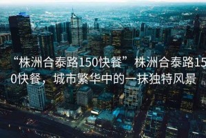 “株洲合泰路150快餐”株洲合泰路150快餐，城市繁華中的一抹獨特風(fēng)景
