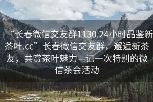 “長春微信交友群1130.24小時品鑒新茶葉.cc”長春微信交友群，邂逅新茶友，共賞茶葉魅力—記一次特別的微信茶會活動