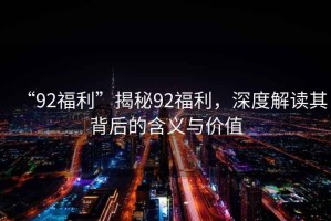 “92福利”揭秘92福利，深度解讀其背后的含義與價值