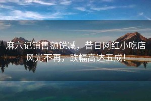 麻六記銷售額銳減，昔日網(wǎng)紅小吃店風(fēng)光不再，跌幅高達(dá)五成！