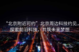 “北京附近可約”北京周邊科技約見，探索前沿科技，共筑未來夢想