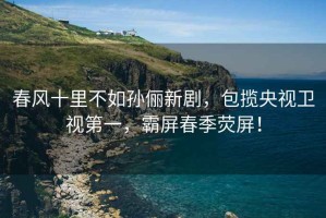 春風(fēng)十里不如孫儷新劇，包攬央視衛(wèi)視第一，霸屏春季熒屏！