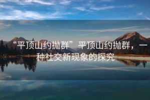 “平頂山約拋群”平頂山約拋群，一種社交新現(xiàn)象的探究