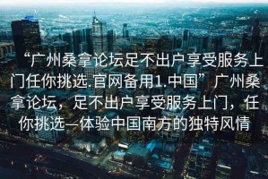 “廣州桑拿論壇足不出戶享受服務(wù)上門任你挑選.官網(wǎng)備用1.中國”廣州桑拿論壇，足不出戶享受服務(wù)上門，任你挑選—體驗(yàn)中國南方的獨(dú)特風(fēng)情