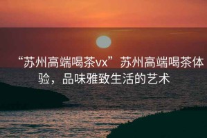 “蘇州高端喝茶vx”蘇州高端喝茶體驗(yàn)，品味雅致生活的藝術(shù)