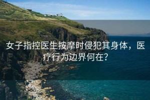 女子指控醫(yī)生按摩時(shí)侵犯其身體，醫(yī)療行為邊界何在？