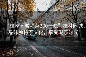 “桂林同城喝茶200一晚”桂林同城，品味獨特茶文化，享受喝茶時光
