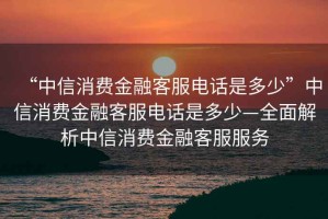 “中信消費(fèi)金融客服電話是多少”中信消費(fèi)金融客服電話是多少—全面解析中信消費(fèi)金融客服服務(wù)