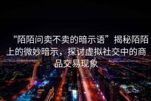 “陌陌問賣不賣的暗示語”揭秘陌陌上的微妙暗示，探討虛擬社交中的商品交易現(xiàn)象
