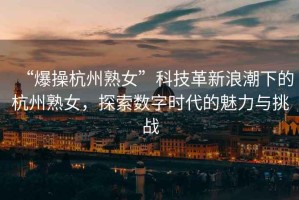 “爆操杭州熟女”科技革新浪潮下的杭州熟女，探索數(shù)字時代的魅力與挑戰(zhàn)