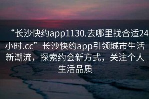 “長(zhǎng)沙快約app1130.去哪里找合適24小時(shí).cc”長(zhǎng)沙快約app引領(lǐng)城市生活新潮流，探索約會(huì)新方式，關(guān)注個(gè)人生活品質(zhì)