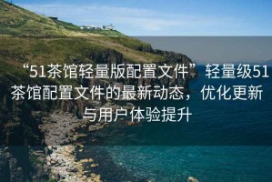 “51茶館輕量版配置文件”輕量級51茶館配置文件的最新動態(tài)，優(yōu)化更新與用戶體驗提升