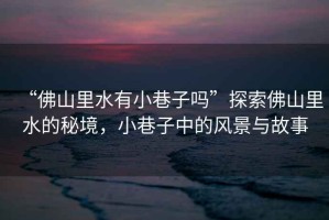 “佛山里水有小巷子嗎”探索佛山里水的秘境，小巷子中的風景與故事