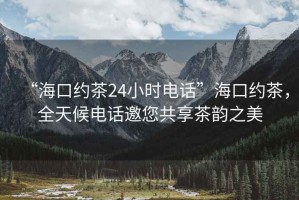 “?？诩s茶24小時電話”海口約茶，全天候電話邀您共享茶韻之美