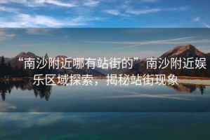 “南沙附近哪有站街的”南沙附近娛樂區(qū)域探索，揭秘站街現(xiàn)象