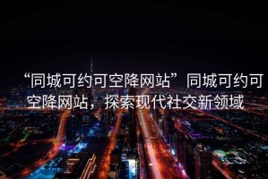 “同城可約可空降網(wǎng)站”同城可約可空降網(wǎng)站，探索現(xiàn)代社交新領域