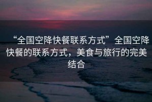 “全國(guó)空降快餐聯(lián)系方式”全國(guó)空降快餐的聯(lián)系方式，美食與旅行的完美結(jié)合