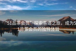 “51品茶會員”探索茶道之旅，成為51品茶會員的獨特體驗