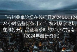 “杭州桑拿論壇在線打開2024DD1124.24小時(shí)品鑒新茶葉.cc”杭州桑拿論壇在線打開，品鑒新茶葉的24小時(shí)指南（2024年最新資訊）