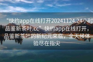 “快約app在線打開20241124.24小時品鑒新茶葉.cc”快約app在線打開，品鑒新茶葉的新紀元來臨，全天候體驗盡在指尖