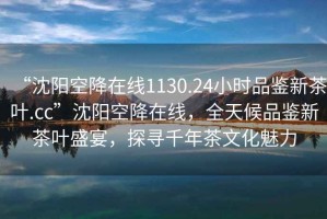 “沈陽空降在線1130.24小時品鑒新茶葉.cc”沈陽空降在線，全天候品鑒新茶葉盛宴，探尋千年茶文化魅力