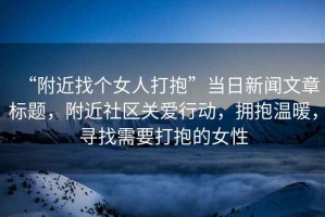 “附近找個女人打抱”當日新聞文章標題，附近社區(qū)關(guān)愛行動，擁抱溫暖，尋找需要打抱的女性