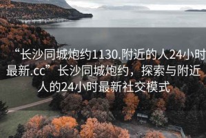 “長(zhǎng)沙同城炮約1130.附近的人24小時(shí)最新.cc”長(zhǎng)沙同城炮約，探索與附近人的24小時(shí)最新社交模式