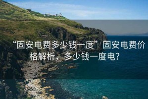 “固安電費(fèi)多少錢一度”固安電費(fèi)價(jià)格解析，多少錢一度電？
