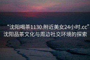 “沈陽喝茶1130.附近美女24小時(shí).cc”沈陽品茶文化與周邊社交環(huán)境的探索