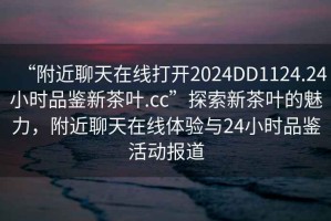 “附近聊天在線打開2024DD1124.24小時品鑒新茶葉.cc”探索新茶葉的魅力，附近聊天在線體驗與24小時品鑒活動報道