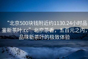 “北京500塊錢附近約1130.24小時(shí)品鑒新茶葉.cc”北京茶香，五百元之內(nèi)，品味新茶葉的極致體驗(yàn)