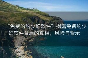 “免費(fèi)的約少婦軟件”揭露免費(fèi)約少婦軟件背后的真相，風(fēng)險(xiǎn)與警示