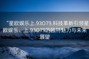 “星歐娛樂上.93O79.科技革新引領(lǐng)星歐娛樂，上.93O79的獨(dú)特魅力與未來展望