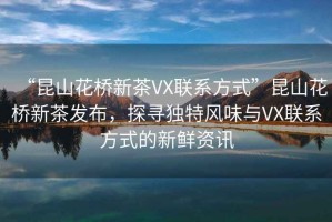 “昆山花橋新茶VX聯(lián)系方式”昆山花橋新茶發(fā)布，探尋獨特風味與VX聯(lián)系方式的新鮮資訊