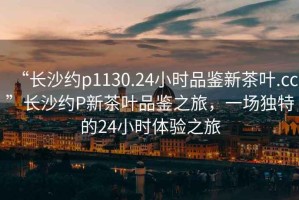“長沙約p1130.24小時(shí)品鑒新茶葉.cc”長沙約P新茶葉品鑒之旅，一場獨(dú)特的24小時(shí)體驗(yàn)之旅