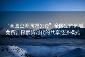 “全國空降同城免費”全國空降同城免費，探索新時代的共享經(jīng)濟模式
