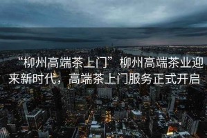 “柳州高端茶上門”柳州高端茶業(yè)迎來新時(shí)代，高端茶上門服務(wù)正式開啟