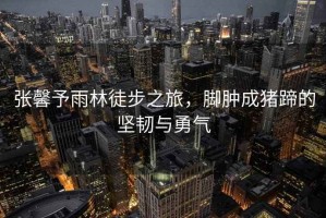 張馨予雨林徒步之旅，腳腫成豬蹄的堅(jiān)韌與勇氣