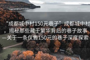 “成都城中村150元巷子”成都城中村，揭秘那些藏于繁華背后的巷子故事—關(guān)于一條僅售150元的巷子深度探索