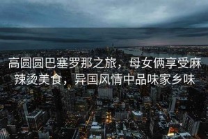 高圓圓巴塞羅那之旅，母女倆享受麻辣燙美食，異國(guó)風(fēng)情中品味家鄉(xiāng)味