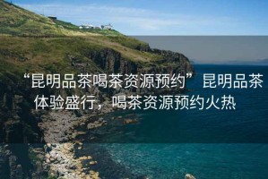 “昆明品茶喝茶資源預(yù)約”昆明品茶體驗(yàn)盛行，喝茶資源預(yù)約火熱