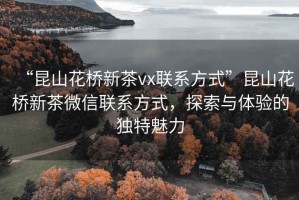 “昆山花橋新茶vx聯(lián)系方式”昆山花橋新茶微信聯(lián)系方式，探索與體驗(yàn)的獨(dú)特魅力